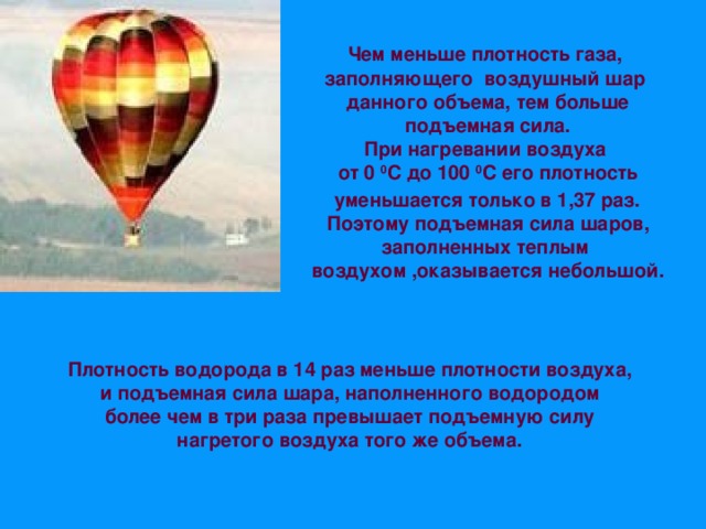 Чем меньше плотность газа, заполняющего воздушный шар данного объема, тем больше подъемная сила.  При нагревании воздуха от 0 0 С до 100 0 С его плотность  уменьшается только в 1,37 раз.  Поэтому подъемная сила шаров, заполненных теплым воздухом ,оказывается небольшой. Плотность водорода в 14 раз меньше плотности воздуха, и подъемная сила шара, наполненного водородом более чем в три раза превышает подъемную силу нагретого воздуха того же объема. 