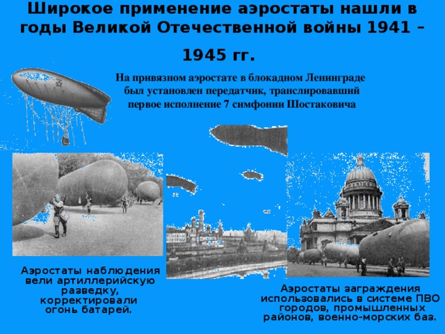 Широкое применение аэростаты нашли в годы Великой Отечественной войны 1941 – 1945 гг.  На привязном аэростате в блокадном Ленинграде  был установлен передатчик, транслировавший  первое исполнение 7 симфонии Шостаковича  Аэростаты наблюдения вели артиллерийскую разведку, корректировали  огонь батарей.    Аэростаты заграждения использовались в системе ПВО городов, промышленных районов, военно-морских баз. 