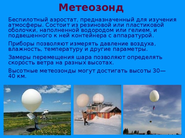 Метеозонд  Беспилотный аэростат, предназначенный для изучения атмосферы. Состоит из резиновой или пластиковой оболочки, наполненной водородом или гелием, и подвешенного к ней контейнера с аппаратурой.  Приборы позволяют измерять давление воздуха, влажность, температуру и другие параметры.  Замеры перемещения шара позволяют определять скорость ветра на разных высотах.  Высотные метеозонды могут достигать высоты 30—40 км. 