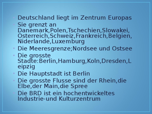 Deutschland liegt im Zentrum Europas Sie grenzt an Danemark,Polen,Tschechien,Slowakei,Osterreich,Schweiz,Frankreich,Belgien,Niderlande,Luxemburg Die Meeresgrenze;Nordsee und Ostsee Die grosste Stadte:Berlin,Hamburg,Koln,Dresden,Leipzig Die Hauptstadt ist Berlin Die grosste Flusse sind der Rhein,die Elbe,der Main,die Spree Die BRD ist ein hochentwickeltes Industrie-und Kulturzentrum   
