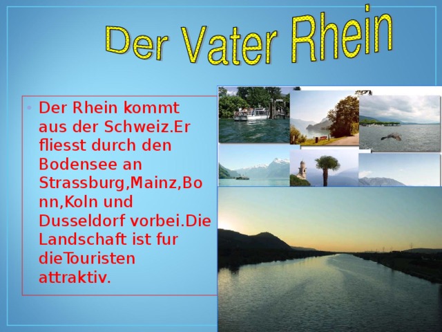 Der Rhein kommt aus der Schweiz.Er fliesst durch den Bodensee an Strassburg,Mainz,Bonn,Koln und Dusseldorf vorbei.Die Landschaft ist fur dieTouristen attraktiv. 