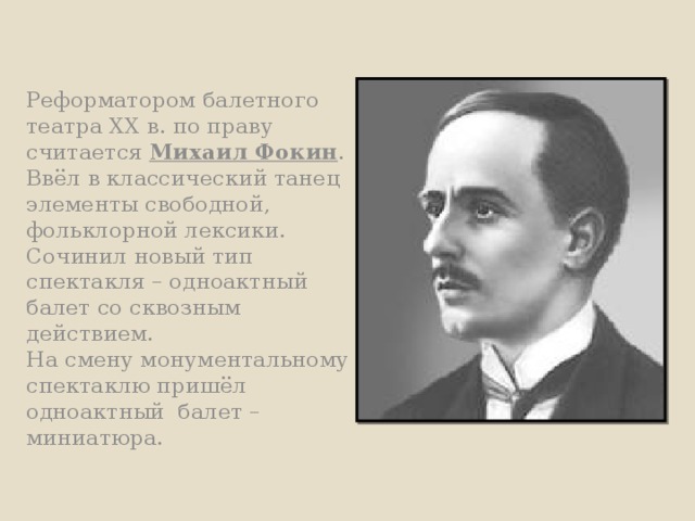 Реформатором балетного театра XX в. по праву считается Михаил Фокин .  Ввёл в классический танец элементы свободной, фольклорной лексики.  Сочинил новый тип спектакля – одноактный балет со сквозным действием.  На смену монументальному спектаклю пришёл одноактный балет – миниатюра. 