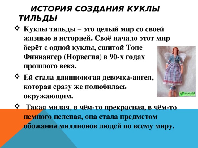 История создания куклы тильды Куклы тильды – это целый мир со своей жизнью и историей. Своё начало этот мир берёт с одной куклы, сшитой Тоне Финнангер (Норвегия) в 90-х годах прошлого века. Ей стала длинноногая девочка-ангел, которая сразу же полюбилась окружающим.  Такая милая, в чём-то прекрасная, в чём-то немного нелепая, она стала предметом обожания миллионов людей по всему миру. 