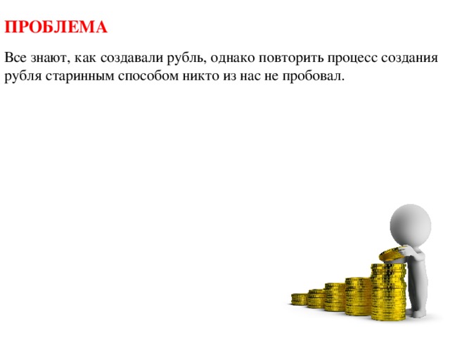ПРОБЛЕМА Все знают, как создавали рубль, однако повторить процесс создания рубля старинным способом никто из нас не пробовал. 