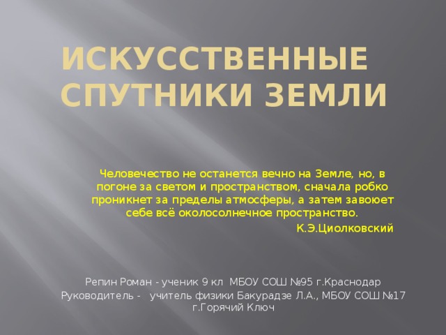 Искусственные спутники Земли Человечество не останется вечно на Земле, но, в погоне за светом и пространством, сначала робко проникнет за пределы атмосферы, а затем завоюет себе всё околосолнечное пространство. К.Э.Циолковский Репин Роман - ученик 9 кл МБОУ СОШ №95 г.Краснодар Руководитель - учитель физики Бакурадзе Л.А., МБОУ СОШ №17 г.Горячий Ключ  