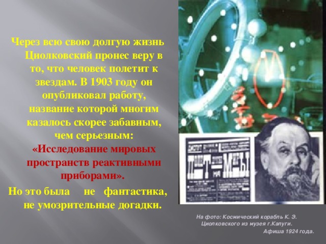 Через всю свою долгую жизнь Циолковский пронес веру в то, что человек полетит к звездам. В 1903 году он опубликовал работу, название которой многим казалось скорее забавным, чем серьезным: «Исследование мировых пространств реактивными приборами». Но это была не фантастика, не умозрительные догадки. На фото: Космический корабль К. Э. Циолковского из музея г.Калуги. Афиша 1924 года.  