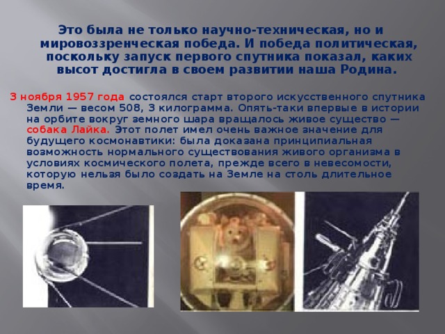 Это была не только научно-техническая, но и мировоззренческая победа. И победа политическая, поскольку запуск первого спутника показал, каких высот достигла в своем развитии наша Родина.  3 ноября 1957 года  состоялся старт второго искусственного спутника Земли — весом 508, 3 килограмма. Опять-таки впервые в истории на орбите вокруг земного шара вращалось живое существо — собака Лайка.  Этот полет имел очень важное значение для будущего космонавтики: была доказана принципиальная возможность нормального существования живого организма в условиях космического полета, прежде всего в невесомости, которую нельзя было создать на Земле на столь длительное время.  