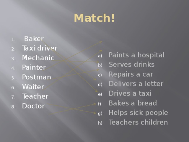 Match!  Baker Taxi driver Mechanic Painter Postman Waiter Paints a hospital Serves drinks Repairs a car Delivers a letter Drives a taxi Bakes a bread Helps sick people Teachers children Teacher Doctor 
