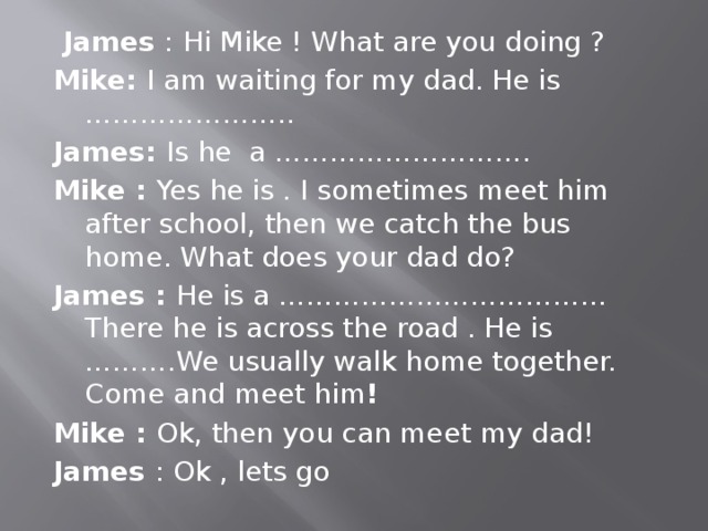 James : Hi Mike ! What are you doing ? Mike: I am waiting for my dad. He is ………………….. James: Is he a ………………………. Mike : Yes he is . I sometimes meet him after school, then we catch the bus home. What does your dad do? James : He is a ……………………………… There he is across the road . He is ……….We usually walk home together. Come and meet him ! Mike : Ok, then you can meet my dad! James : Ok , lets go 