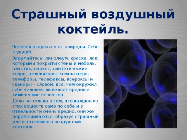 Страшный воздушный коктейль. Человек оторвался от природы. Себе в ущерб. Задумайтесь: линолеум, краска, лак, которыми покрыты стены и мебель, пластик, паркет, синтетические ковры, телевизоры, компьютеры, телефоны, телефаксы, ксероксы и сканеры – словом, все, чем окружил себя человек, выделяет вредные химические вещества. Дело не только в том, что каждое из этих веществ само по себе и в отдельности очень вредно, они же перемешиваются, образуя страшный для всего живого воздушный коктейль. 