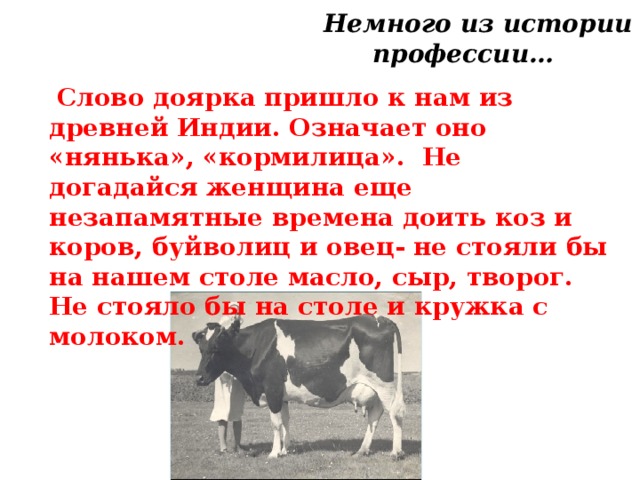  Немного из истории профессии…   Слово доярка пришло к нам из древней Индии. Означает оно «нянька», «кормилица». Не догадайся женщина еще незапамятные времена доить коз и коров, буйволиц и овец- не стояли бы на нашем столе масло, сыр, творог. Не стояло бы на столе и кружка с молоком. 