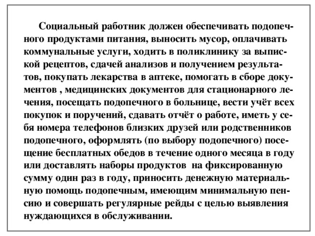  Социальный работник должен обеспечивать подопеч- ного продуктами питания, выносить мусор, оплачивать коммунальные услуги, ходить в поликлинику за выпис- кой рецептов, сдачей анализов и получением результа- тов, покупать лекарства в аптеке, помогать в сборе доку- ментов , медицинских документов для стационарного ле- чения, посещать подопечного в больнице, вести учёт всех покупок и поручений, сдавать отчёт о работе, иметь у се- бя номера телефонов близких друзей или родственников подопечного, оформлять (по выбору подопечного) посе- щение бесплатных обедов в течение одного месяца в году или доставлять наборы продуктов на фиксированную сумму один раз в году, приносить денежную материаль- ную помощь подопечным, имеющим минимальную пен- сию и совершать регулярные рейды с целью выявления нуждающихся в обслуживании.  