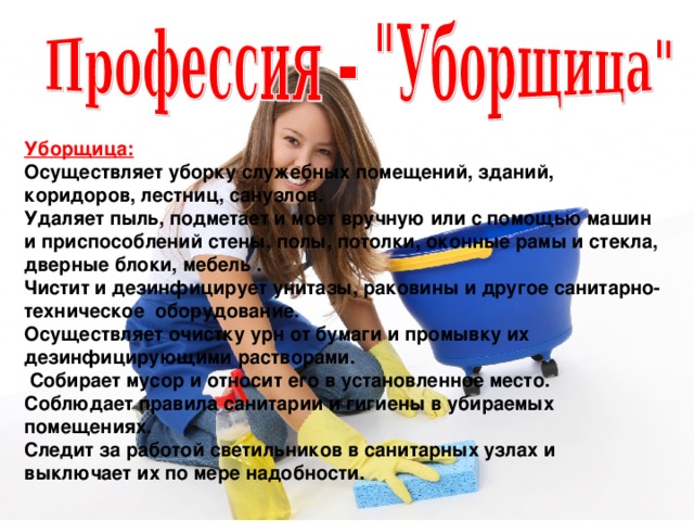  Уборщица: Осуществляет уборку служебных помещений, зданий, коридоров, лестниц, санузлов. Удаляет пыль, подметает и моет вручную или с помощью машин и приспособлений стены, полы, потолки, оконные рамы и стекла, дверные блоки, мебель . Чистит и дезинфицирует унитазы, раковины и другое санитарно-техническое  оборудование. Осуществляет очистку урн от бумаги и промывку их дезинфицирующими растворами.  Собирает мусор и относит его в установленное место. Соблюдает правила санитарии и гигиены в убираемых помещениях. Следит за работой светильников в санитарных узлах и выключает их по мере надобности.  