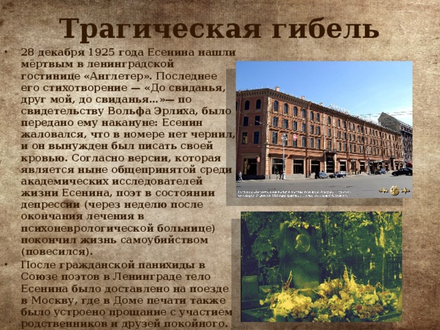 Трагическая гибель 28 декабря 1925 года Есенина нашли мёртвым в ленинградской гостинице «Англетер». Последнее его стихотворение — «До свиданья, друг мой, до свиданья…»— по свидетельству Вольфа Эрлиха, было передано ему накануне: Есенин жаловался, что в номере нет чернил, и он вынужден был писать своей кровью. Согласно версии, которая является ныне общепринятой среди академических исследователей жизни Есенина, поэт в состоянии депрессии (через неделю после окончания лечения в психоневрологической больнице) покончил жизнь самоубийством (повесился). После гражданской панихиды в Союзе поэтов в Ленинграде тело Есенина было доставлено на поезде в Москву, где в Доме печати также было устроено прощание с участием родственников и друзей покойного. Похоронен 31 декабря 1925 года в Москве на Ваганьковском кладбище. 