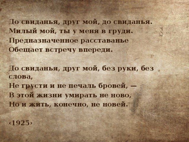 До свиданья, друг мой, до свиданья. Милый мой, ты у меня в груди. Предназначенное расставанье Обещает встречу впереди.  До свиданья, друг мой, без руки, без слова, Не грусти и не печаль бровей, — В этой жизни умирать не ново, Но и жить, конечно, не новей.  ‹ 1925› 