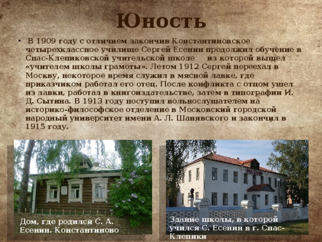 Юность  В 1909 году с отличием закончив Константиновское четырехклассное училище Сергей Есенин продолжил обучение в Спас-Клепиковской учительской школе из которой вышел «учителем школы грамоты». Летом 1912 Сергей переехал в Москву, некоторое время служил в мясной лавке, где приказчиком работал его отец. После конфликта с отцом ушел из лавки, работал в книгоиздательстве, затем в типографии И. Д. Сытина. В 1913 году поступил вольнослушателем на историко-философское отделение в Московский городской народный университет имени А. Л. Шанявского и закончил в 1915 году. Здание школы, в которой учился С. Есенин в г. Спас-Клепики Дом, где родился С. А. Есенин. Константиново 