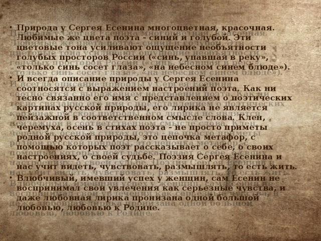 Природа у Сергея Есенина многоцветная, красочная. Любимые же цвета поэта - синий и голубой. Эти цветовые тона усиливают ощущение необъятности голубых просторов России («синь, упавшая в реку», «только синь сосет глаза», «на небесном синем блюде»). И всегда описание природы у Сергея Есенина соотносятся с выражением настроений поэта. Как ни тесно связанно его имя с представлением о поэтических картинах русской природы, его лирика не является пейзажной в соответственном смысле слова. Клен, черемуха, осень в стихах поэта - не просто приметы родной русской природы, это цепочка метафор, с помощью которых поэт рассказывает о себе, о своих настроениях, о своей судьбе. Поэзия Сергея Есенина и нас учит видеть, чувствовать, размышлять, то есть жить. Влюбчивый, имевший успех у женщин, сам Есенин не воспринимал свои увлечения как серьезные чувства, и даже любовная лирика пронизана одной большой любовью, любовью к Родине. 