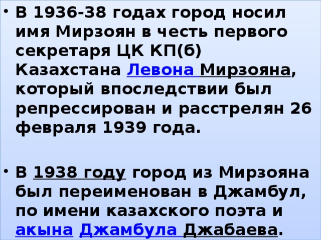 В 1936-38 годах город носил имя Мирзоян в честь первого секретаря ЦК КП(б) Казахстана  Левона Мирзояна , который впоследствии был репрессирован и расстрелян 26 февраля 1939 года.  В  1938 году  город из Мирзояна был переименован в Джамбул, по имени казахского поэта и  акына   Джамбула Джабаева . , 