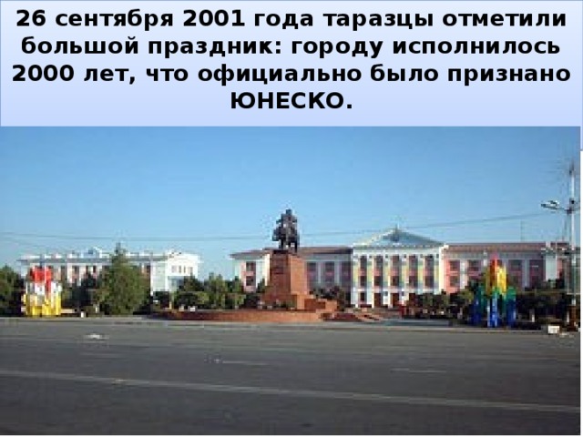 26 сентября 2001 года таразцы отметили большой праздник: городу исполнилось 2000 лет, что официально было признано ЮНЕСКО.  , 
