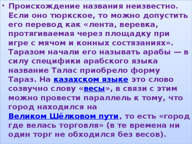 Происхождение названия неизвестно. Если оно тюркское, то можно допустить его перевод как «лента, веревка, протягиваемая через площадку при игре с мячом и конных состязаниях». Таразом начали его называть арабы — в силу специфики арабского языка название Талас приобрело форму Тараз. На  казахском языке  это слово созвучно слову « весы », в связи с этим можно провести параллель к тому, что город находился на  Великом Шёлковом пути , то есть «город где велась торговля» (в те времена ни один торг не обходился без весов). , 