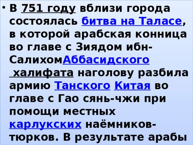 В  751 году  вблизи города состоялась  битва на Таласе , в которой арабская конница во главе с Зиядом ибн-Салихом Аббасидского халифата  наголову разбила армию  Танского   Китая  во главе с Гао сянь-чжи при помощи местных  карлукских  наёмников-тюрков. В результате арабы принесли  ислам  в кипчакские степи. , 