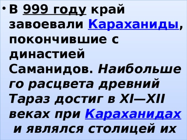 В  999 году  край завоевали  Караханиды , покончившие с династией Саманидов.  Наибольшего расцвета древний Тараз достиг в XI—XII веках при  Караханидах  и являлся столицей их царства. , 