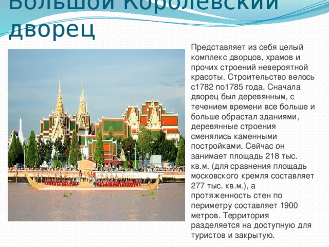 Большой Королевский дворец Представляет из себя целый комплекс дворцов, храмов и прочих строений невероятной красоты. Строительство велось с1782 по1785 года. Сначала дворец был деревянным, с течением времени все больше и больше обрастал зданиями, деревянные строения сменялись каменными постройками. Сейчас он занимает площадь 218 тыс. кв.м. (для сравнения площадь московского кремля составляет 277 тыс. кв.м.), а протяженность стен по периметру составляет 1900 метров. Территория разделяется на доступную для туристов и закрытую. 