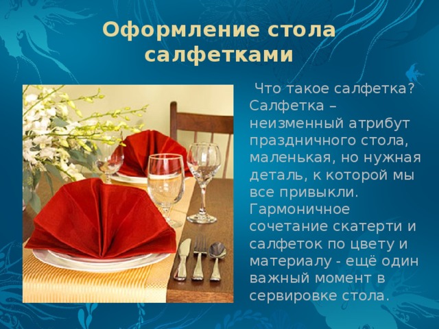 Оформление стола салфетками  Что такое салфетка? Салфетка – неизменный атрибут праздничного стола, маленькая, но нужная деталь, к которой мы все привыкли. Гармоничное сочетание скатерти и салфеток по цвету и материалу - ещё один важный момент в сервировке стола.  