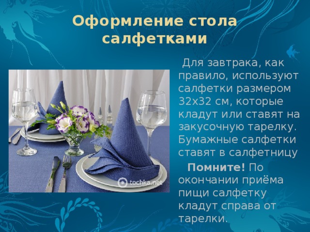 Оформление стола салфетками  Для завтрака, как правило, используют салфетки размером 32x32 см, которые кладут или ставят на закусочную тарелку. Бумажные салфетки ставят в салфетницу  Помните!  По окончании приёма пищи салфетку кладут справа от тарелки. 