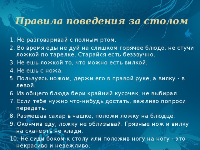 Правила поведения за столом   1. Не разговаривай с полным ртом. 2. Во время еды не дуй на слишком горячее блюдо, не стучи ложкой по тарелке. Старайся есть беззвучно. 3. Не ешь ложкой то, что можно есть вилкой. 4. Не ешь с ножа. 5. Пользуясь ножом, держи его в правой руке, а вилку - в левой. 6. Из общего блюда бери крайний кусочек, не выбирая. 7. Если тебе нужно что-нибудь достать, вежливо попроси передать. 8. Размешав сахар в чашке, положи ложку на блюдце. 9. Окончив еду, ложку не облизывай. Грязные нож и вилку на скатерть не клади. 10. Не сиди боком к столу или положив ногу на ногу - это некрасиво и невежливо. 