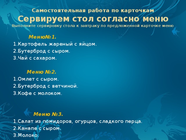 Самостоятельная работа по карточкам  Сервируем стол согласно меню  Выполните сервировку стола к завтраку по предложенной карточке меню  Меню№1. 1.Картофель жареный с яйцом. 2.Бутерброд с сыром. 3.Чай с сахаром.    Меню №2. 1.Омлет с сыром. 2.Бутерброд с ветчиной. 3.Кофе с молоком.    Меню №3. 1.Салат из помидоров, огурцов, сладкого перца. 2.Канапе с сыром. 3.Молоко. 