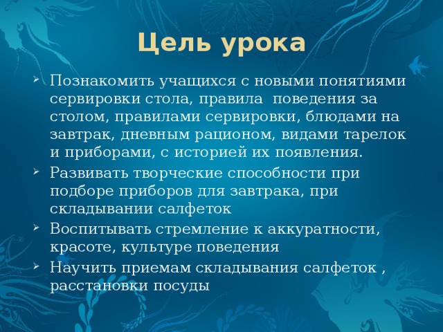 Цель урока Познакомить учащихся с новыми понятиями сервировки стола, правила поведения за столом, правилами сервировки, блюдами на завтрак, дневным рационом, видами тарелок и приборами, с историей их появления. Развивать творческие способности при подборе приборов для завтрака, при складывании салфеток Воспитывать стремление к аккуратности, красоте, культуре поведения Научить приемам складывания салфеток , расстановки посуды 