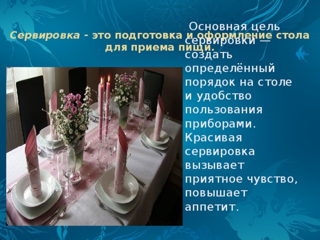Сервировка -  это подготовка и оформление стола для приема пищи.    Основная цель сервировки — создать определённый порядок на столе и удобство пользования приборами. Красивая сервировка вызывает приятное чувство, повышает аппетит. 