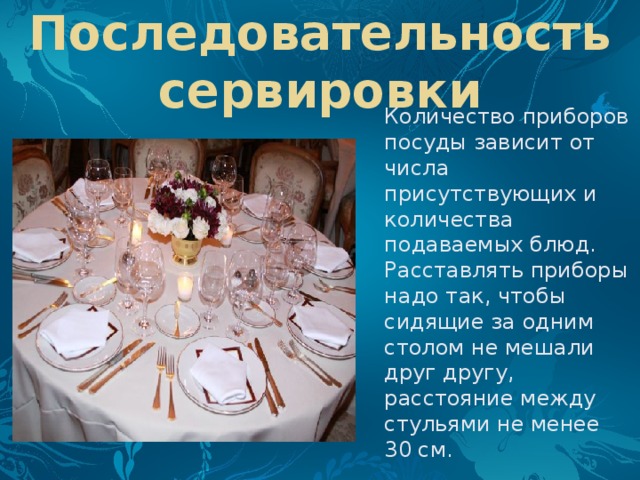 Последовательность сервировки Количество приборов посуды зависит от числа присутствующих и количества подаваемых блюд. Расставлять приборы надо так, чтобы сидящие за одним столом не мешали друг другу, расстояние между стульями не менее 30 см. 