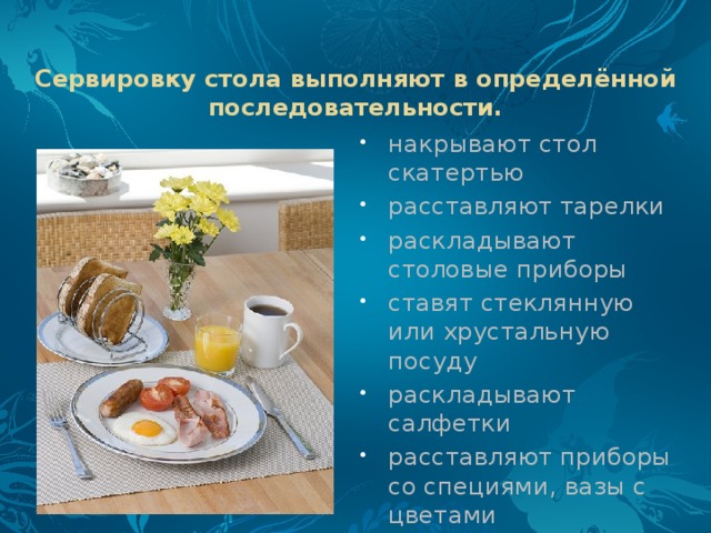 Сервировку стола выполняют в определённой последовательности.   накрывают стол скатертью расставляют тарелки раскладывают столовые приборы ставят стеклянную или хрустальную посуду раскладывают салфетки расставляют приборы со специями, вазы с цветами 