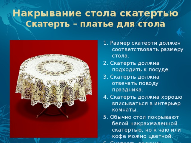 Накрывание стола скатертью  Скатерть – платье для стола 1. Размер скатерти должен соответствовать размеру стола. 2. Скатерть должна подходить к посуде. 3. Скатерть должна отвечать поводу праздника. 4. Скатерть должна хорошо вписываться в интерьер комнаты. 5. Обычно стол покрывают белой накрахмаленной скатертью, но к чаю или кофе можно цветной. 6. Скатерть должна спускаться со стола на 25 см, но не ниже сиденья стула. 