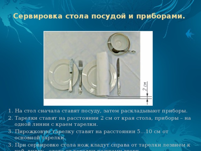 Сервировка стола посудой и приборами.  1. На стол сначала ставят посуду, затем раскладывают приборы. 2. Тарелки ставят на расстоянии 2 см от края стола, приборы – на одной линии с краем тарелки. 3. Пирожковую тарелку ставят на расстоянии 5…10 см от основной тарелки. 3. При сервировке стола нож кладут справа от тарелки лезвием к ней, вилку - слева от тарелки рожками вверх. 