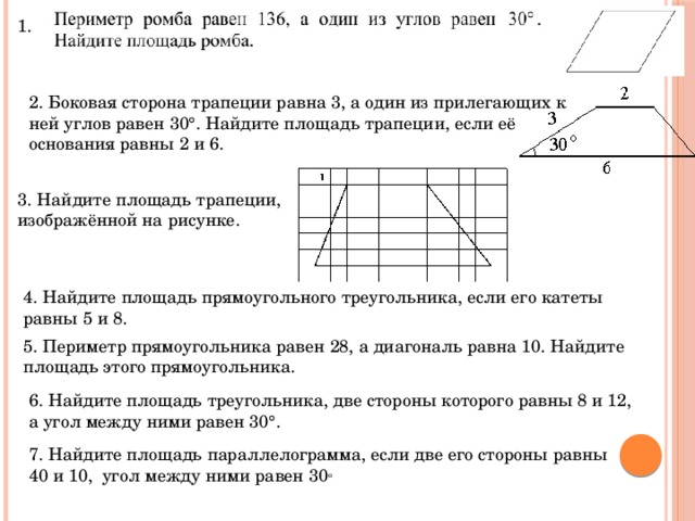 1. 2. Боковая сторона трапеции равна 3, а один из прилегающих к ней углов равен 30°. Найдите площадь трапеции, если её основания равны 2 и 6. 3. Найдите площадь трапеции, изображённой на рисунке. 4. Найдите площадь прямоугольного треугольника, если его катеты равны 5 и 8. 5. Периметр прямоугольника равен 28, а диагональ равна 10. Найдите площадь этого прямоугольника. 6. Найдите площадь треугольника, две стороны которого равны 8 и 12, а угол между ними равен 30°. 7. Найдите площадь параллелограмма, если две его стороны равны 40 и 10,  угол между ними равен 30 о 