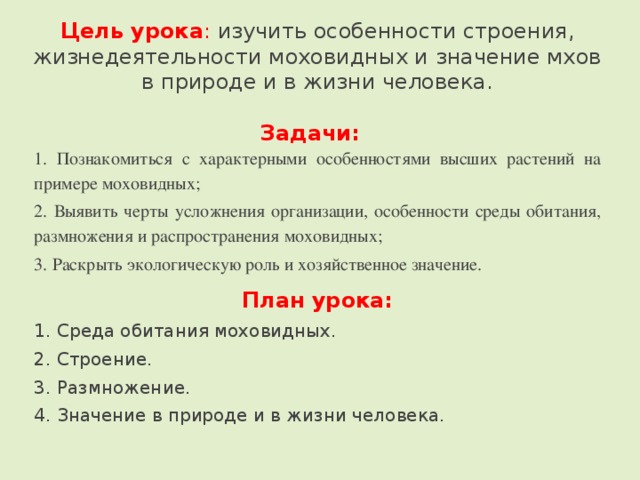   Цель урока : изучить особенности строения, жизнедеятельности моховидных и значение мхов в природе и в жизни человека.   Задачи:   1. Познакомиться с характерными особенностями высших растений на примере моховидных; 2. Выявить черты усложнения организации, особенности среды обитания, размножения и распространения моховидных; 3. Раскрыть экологическую роль и хозяйственное значение. План урока: 1. Среда обитания моховидных. 2. Строение. 3. Размножение. 4. Значение в природе и в жизни человека. 