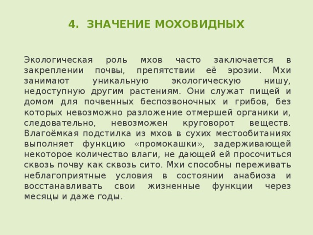 4. ЗНАЧЕНИЕ МОХОВИДНЫХ Экологическая роль мхов часто заключается в закреплении почвы, препятствии её эрозии. Мхи занимают уникальную экологическую нишу, недоступную другим растениям. Они служат пищей и домом для почвенных беспозвоночных и грибов, без которых невозможно разложение отмершей органики и, следовательно, невозможен круговорот веществ. Влагоёмкая подстилка из мхов в сухих местообитаниях выполняет функцию «промокашки», задерживающей некоторое количество влаги, не дающей ей просочиться сквозь почву как сквозь сито. Мхи способны переживать неблагоприятные условия в состоянии анабиоза и восстанавливать свои жизненные функции через месяцы и даже годы. 
