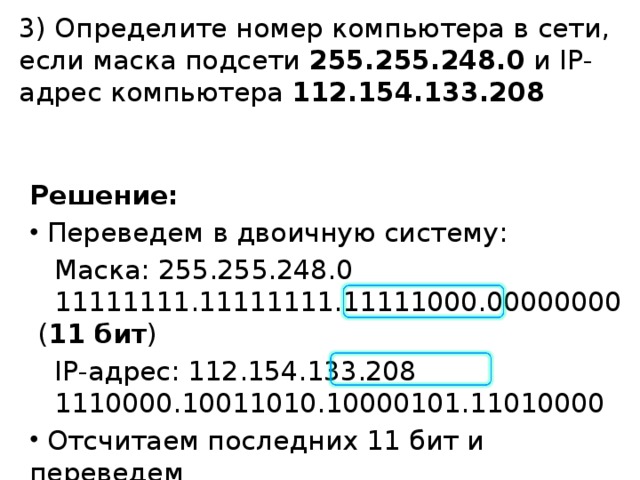 3) Определите номер компьютера в сети, если маска подсети 255.255.248.0 и IP-адрес компьютера 112.154.133.208 Решение:  Переведем в двоичную систему:  Маска: 255.255.248.0   11111111.11111111.11111000.00000000  ( 11 бит )  IP-адрес: 112.154.133.208   1110000.10011010.10000101.11010000  Отсчитаем последних 11 бит и переведем   в десятичную систему: 10111010000 2 = 1488 10 