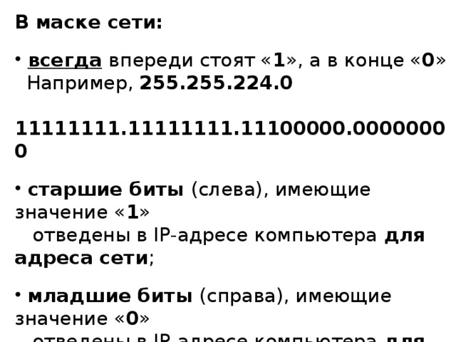 В маске сети:  всегда  впереди стоят « 1 », а в конце « 0 »  Например, 255.255.224.0  11111111.11111111.11100000.00000000  старшие биты (слева), имеющие значение « 1 »  отведены в IP-адресе компьютера для адреса сети ;  младшие биты (справа), имеющие значение « 0 »  отведены в IP-адресе компьютера для адреса  компьютера в сети ;  от количества « 0 » в маске зависит, сколько  компьютеров можно подключить к данной сети. 