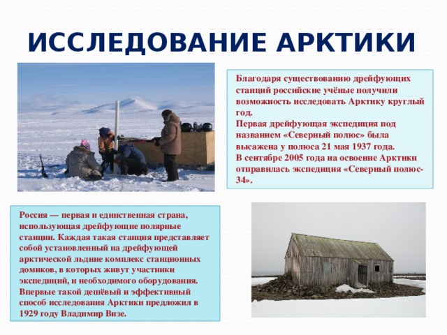 ИССЛЕДОВАНИЕ АРКТИКИ Благодаря существованию дрейфующих станций российские учёные получили возможность исследовать Арктику круглый год. Первая дрейфующая экспедиция под названием «Северный полюс» была высажена у полюса 21 мая 1937 года. В сентябре 2005 года на освоение Арктики отправилась экспедиция «Северный полюс-34». Россия — первая и единственная страна, использующая дрейфующие полярные станции. Каждая такая станция представляет собой установленный на дрейфующей арктической льдине комплекс станционных домиков, в которых живут участники экспедиций, и необходимого оборудования. Впервые такой дешёвый и эффективный способ исследования Арктики предложил в 1929 году Владимир Визе. 