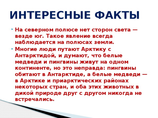 ИНТЕРЕСНЫЕ ФАКТЫ На северном полюсе нет сторон света — везде юг. Такое явление всегда наблюдается на полюсах земли. Многие люди путают Арктику с Антарктидой, и думают, что белые медведи и пингвины живут на одном континенте, но это неправда: пингвины обитают в Антарктиде, а белые медведи — в Арктике и приарктических районах некоторых стран, и оба этих животных в дикой природе друг с другом никогда не встречались. 