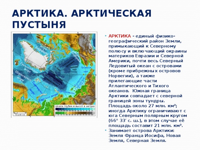 АРКТИКА. АРКТИЧЕСКАЯ ПУСТЫНЯ АРКТИКА - единый физико-географический район Земли, примыкающий к Северному полюсу и включающий окраины материков Евразии и Северной Америки, почти весь Северный Ледовитый океан с островами (кроме прибрежных островов Норвегии), а также прилегающие части Атлантического и Тихого океанов. Южная граница Арктики совпадает с северной границей зоны тундры. Площадь около 27 млн. км²; иногда Арктику ограничивают с юга Северным полярным кругом (66° 33′ с. ш.), в этом случае её площадь составит 21 млн. км². Занимает острова Арктики: Земля Франца Иосифа, Новая Земля, Северная Земля. 