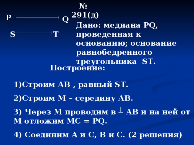 № 291(д) Р Q Дано: медиана Р Q , проведенная к основанию; основание равнобедренного треугольника ST . S Т Построение: 1)Строим АВ , равный ST . 2)Строим М – середину АВ. 3) Через М проводим в ┴ АВ и на ней от М отложим МС = Р Q . 4) Соединим А и С, В и С. (2 решения) 