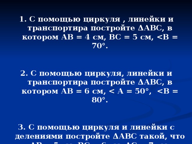1. С помощью циркуля , линейки и транспортира постройте Δ АВС, в котором АВ = 4 см, ВС = 5 см,  В = 70 ° .  2. С помощью циркуля, линейки и транспортира постройте Δ АВС, в котором АВ = 6 см,  А = 50 ° ,  В = 80 ° .  3. С помощью циркуля и линейки с делениями постройте Δ АВС такой, что АВ = 5 см, ВС = 6 см, АС = 7 см. 