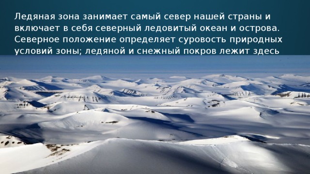 Ледяная зона занимает самый север нашей страны и включает в себя северный ледовитый океан и острова. Cеверное положение определяет суровость природных условий зоны; ледяной и снежный покров лежит здесь почти в течение всего года.   