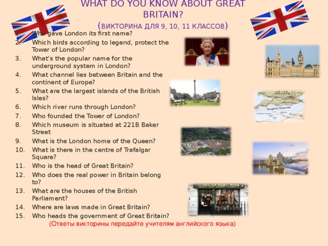 WHAT DO YOU KNOW ABOUT GREAT BRITAIN?  ( ВИКТОРИНА ДЛЯ 9, 10, 11 КЛАССОВ ) Who gave London its first name? Which birds according to legend, protect the Tower of London? What’s the popular name for the underground system in London? What channel lies between Britain and the continent of Europe? What are the largest islands of the British Isles? Which river runs through London? Who founded the Tower of London? Which museum is situated at 221B Baker Street What is the London home of the Queen? What is there in the centre of Trafalgar Square? Who is the head of Great Britain? Who does the real power in Britain belong to? What are the houses of the British Parliament? Where are laws made in Great Britain? Who heads the government of Great Britain? (Ответы викторины передайте учителям английского языка) 