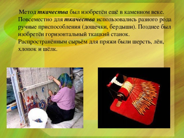  Метод  ткачества  был изобретён ещё в каменном веке. Повсеместно для  ткачества  использовались разного рода ручные приспособления (дощечки, бердыши). Позднее был изобретён горизонтальный ткацкий станок. Распространённым сырьём для пряжи были шерсть, лён, хлопок и шёлк. 